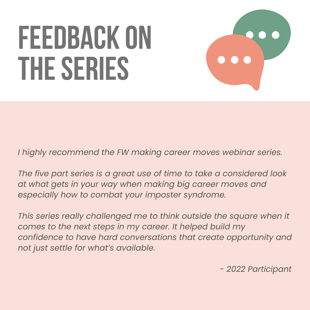 Feedback on the series. A quote from 2022 participant reads as follows. I highly recommend the FW making career moves webinar series. The five part series is a great use of time to take a considered look at what gets in your way when making big career moves and especially how to combat your imposter syndrome. This series really challenged me to think outside the square when it comes to the next steps in my career. It helped build my confidence to have hard conversations that create opportunity and not just settle for what’s available.