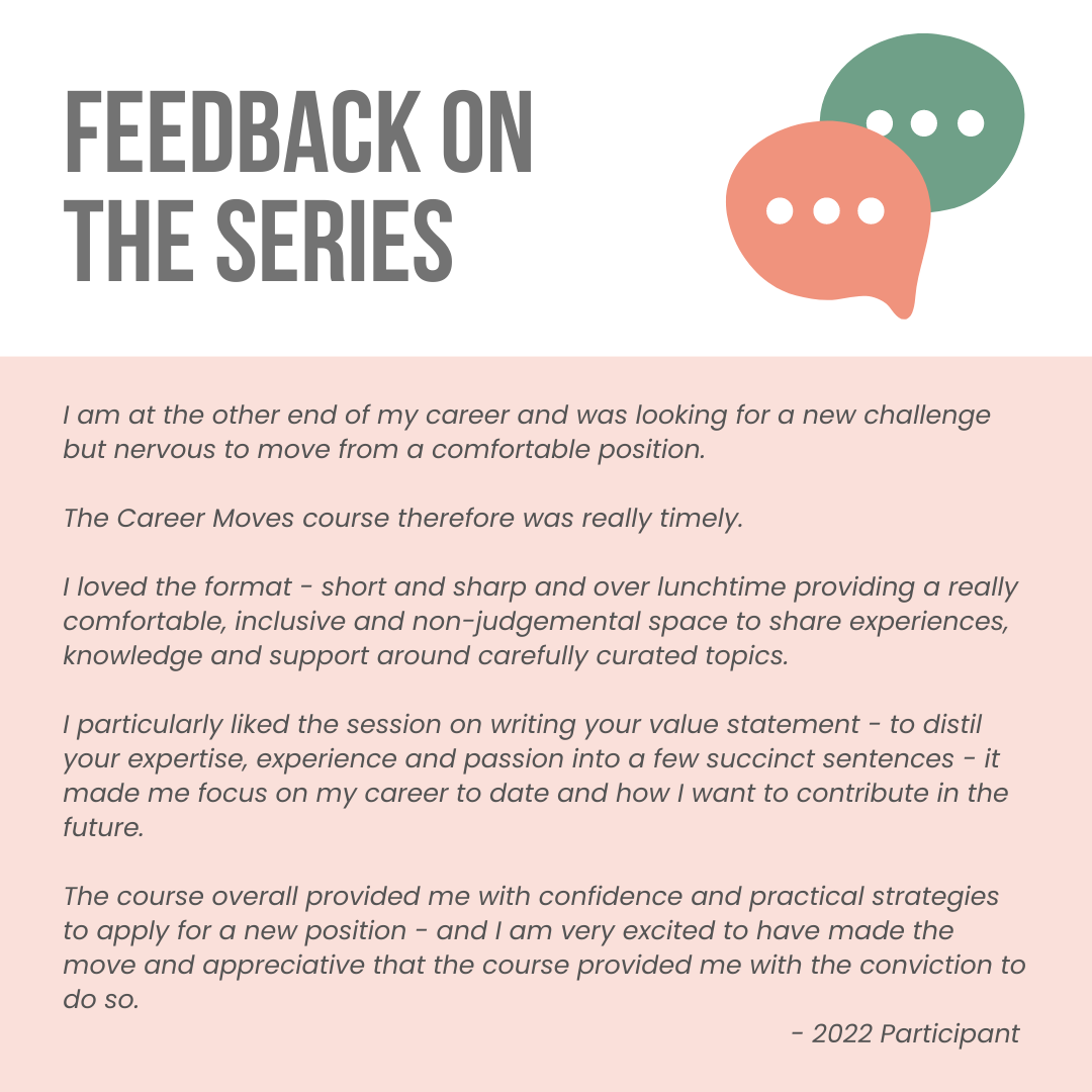 Feedback on the series. A quote from 2022 participant reads as follows. I am at the other end of my career and was looking for a new challenge but nervous to move from a comfortable position. The Career Moves course therefore was really timely. I loved the format - short and sharp and over lunchtime providing a really comfortable, inclusive and non-judgemental space to share experiences, knowledge and support around carefully curated topics. I particularly liked the session on writing your value statement - to distil your expertise, experience and passion into a few succinct sentences - it made me focus on my career to date and how I want to contribute in the future. The course overall provided me with confidence and practical strategies to apply for a new position - and I am very excited to have made the move and appreciative that the course provided me with the conviction to do so.